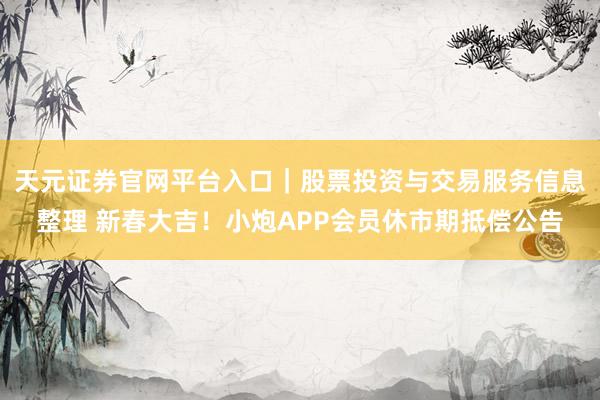 天元证券官网平台入口｜股票投资与交易服务信息整理 新春大吉！小炮APP会员休市期抵偿公告