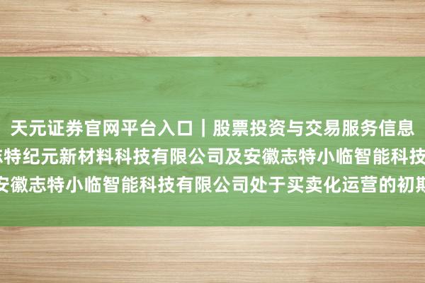 天元证券官网平台入口｜股票投资与交易服务信息整理 志特新材：上海志特纪元新材料科技有限公司及安徽志特小临智能科技有限公司处于买卖化运营的初期阶段