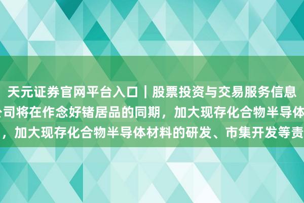 天元证券官网平台入口|股票投资与交易服务信息整理 云南锗业:往时公司将在作念好锗居品的同期,加大现存化合物半导体材料的研发、市集开发等责任