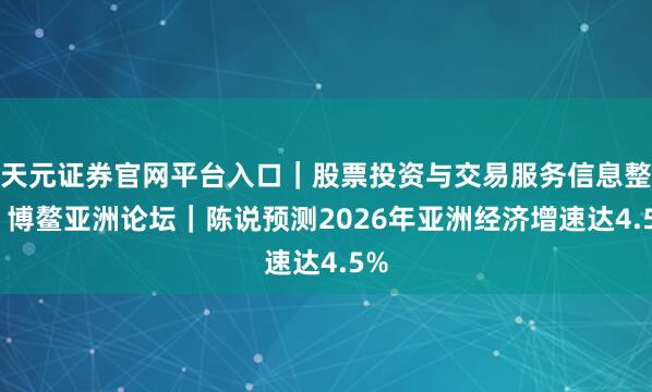 天元证券官网平台入口｜股票投资与交易服务信息整理 博鳌亚洲论坛｜陈说预测2026年亚洲经济增速达4.5%