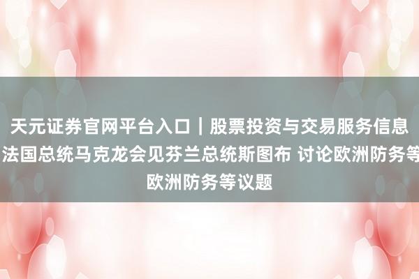 天元证券官网平台入口|股票投资与交易服务信息整理 法国总统马克龙会见芬兰总统斯图布 讨论欧洲防务等议题