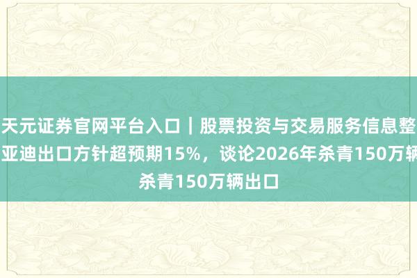 天元证券官网平台入口｜股票投资与交易服务信息整理 比亚迪出口方针超预期15%，谈论2026年杀青150万辆出口