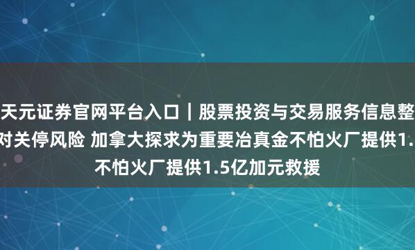 天元证券官网平台入口｜股票投资与交易服务信息整理 嘉能可面对关停风险 加拿大探求为重要冶真金不怕火厂提供1.5亿加元救援