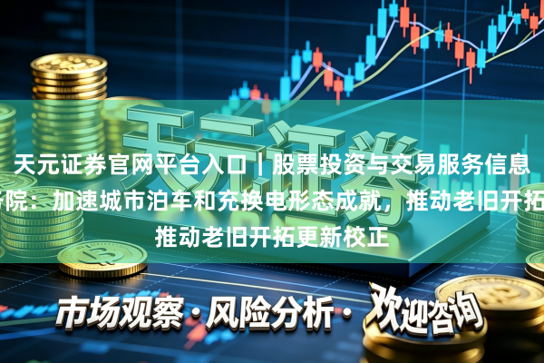 天元证券官网平台入口｜股票投资与交易服务信息整理 国务院：加速城市泊车和充换电形态成就，推动老旧开拓更新校正