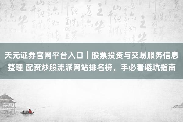 天元证券官网平台入口｜股票投资与交易服务信息整理 配资炒股流派网站排名榜，手必看避坑指南