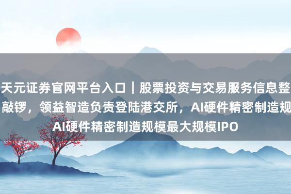 天元证券官网平台入口｜股票投资与交易服务信息整理 “果链女王”敲锣，领益智造负责登陆港交所，AI硬件精密制造规模最大规模IPO
