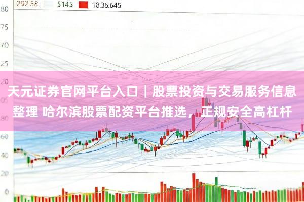 天元证券官网平台入口｜股票投资与交易服务信息整理 哈尔滨股票配资平台推选，正规安全高杠杆