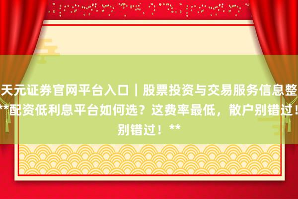 天元证券官网平台入口｜股票投资与交易服务信息整理 **配资低利息平台如何选？这费率最低，散户别错过！**