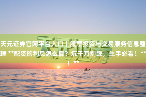 天元证券官网平台入口｜股票投资与交易服务信息整理 **配资的利息怎么算？坑千万别踩，生手必看！**