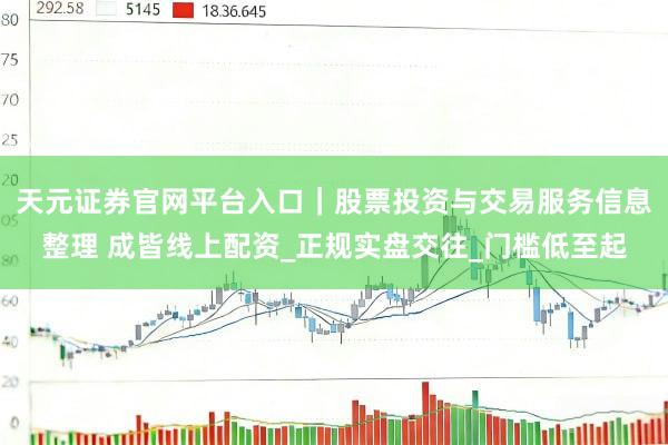 天元证券官网平台入口｜股票投资与交易服务信息整理 成皆线上配资_正规实盘交往_门槛低至起