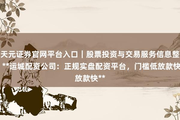 天元证券官网平台入口｜股票投资与交易服务信息整理 **运城配资公司：正规实盘配资平台，门槛低放款快**