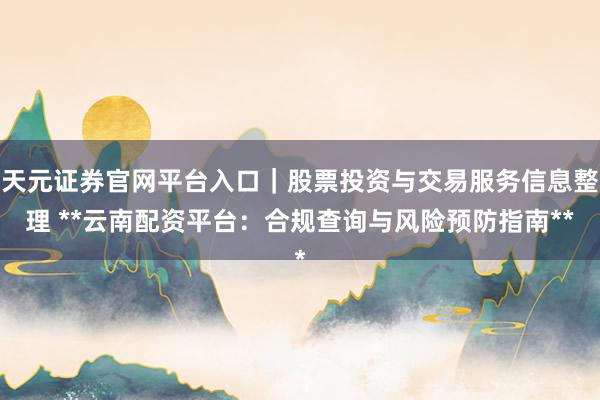 天元证券官网平台入口|股票投资与交易服务信息整理 **云南配资平台:合规查询与风险预防指南**