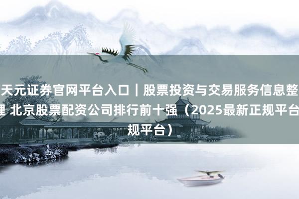 天元证券官网平台入口｜股票投资与交易服务信息整理 北京股票配资公司排行前十强（2025最新正规平台）
